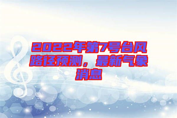 2022年第7號(hào)臺(tái)風(fēng)路徑預(yù)測,最新氣象消息