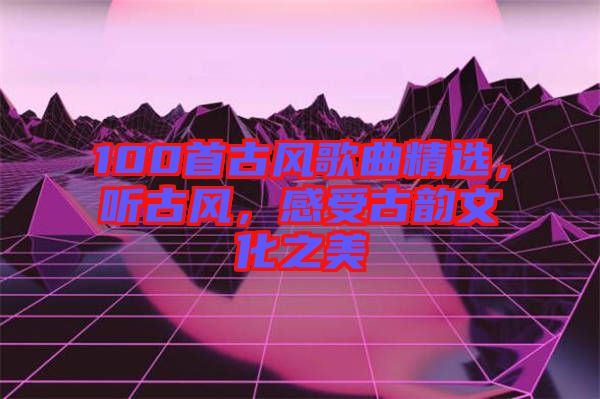 100首古風(fēng)歌曲精選，聽(tīng)古風(fēng)，感受古韻文化之美