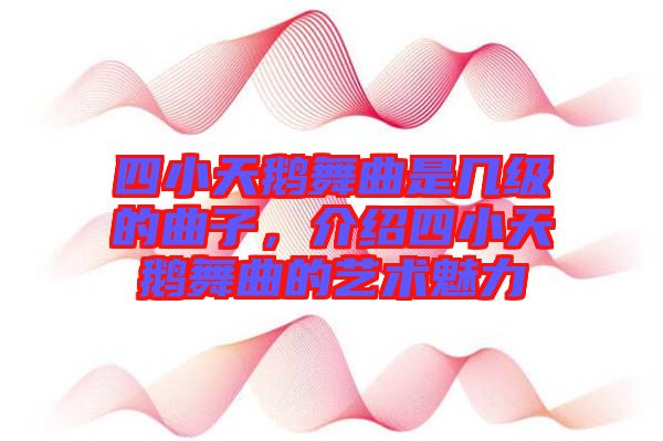 四小天鵝舞曲是幾級的曲子，介紹四小天鵝舞曲的藝術(shù)魅力
