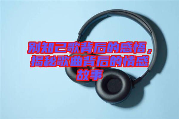 別知己歌背后的感悟，揭秘歌曲背后的情感故事
