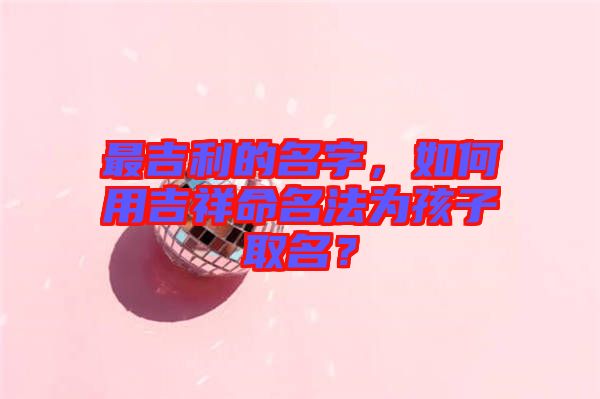 最吉利的名字,如何用吉祥命名法為孩子取名?