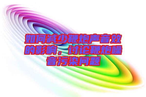 如何減少鞭炮聲音效的影響，討論鞭炮噪音污染問題