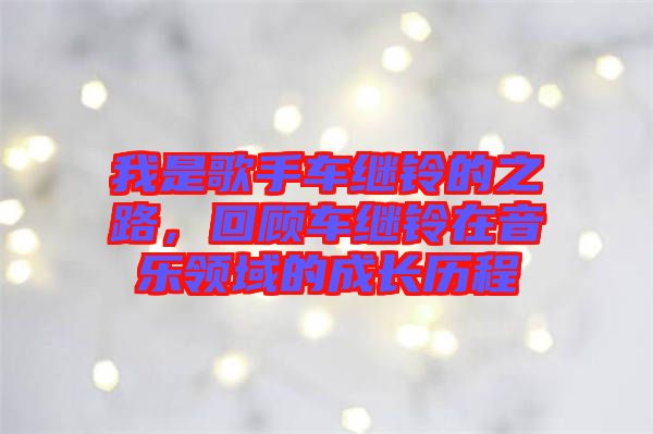 我是歌手車?yán)^鈴的之路,回顧車?yán)^鈴在音樂(lè)領(lǐng)域的成長(zhǎng)歷程