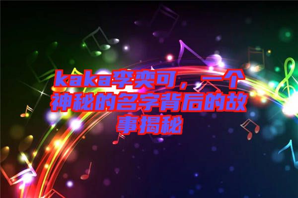kaka李奕可,一個(gè)神秘的名字背后的故事揭秘