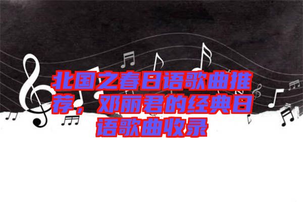 北國之春日語歌曲推薦，鄧麗君的經(jīng)典日語歌曲收錄