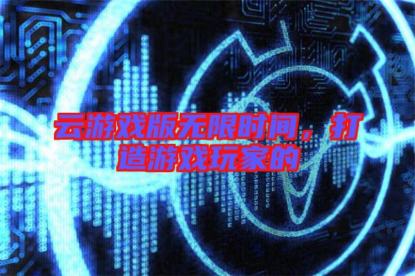 云游戲版無限時間，打造游戲玩家的