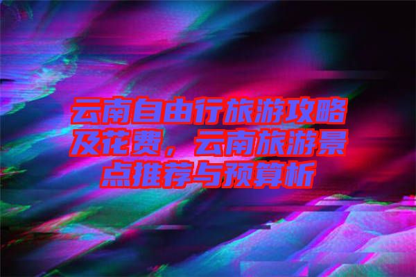 云南自由行旅游攻略及花費,云南旅游景點推薦與預算析