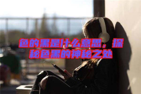 色的黑是什么意思，探秘色黑的神秘之處