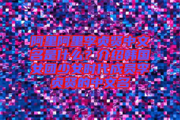 阿里阿里李貞賢中文名是什么？介紹韓國女團少女時代成員李貞賢的中文名