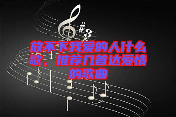 放不下我愛的人什么歌，推薦幾首達愛情的歌曲