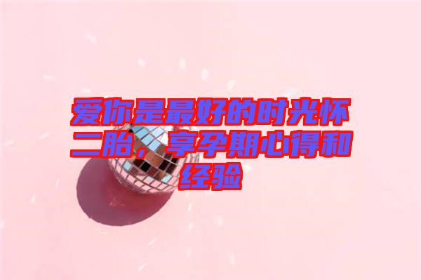 愛你是最好的時光懷二胎,享孕期心得和經驗
