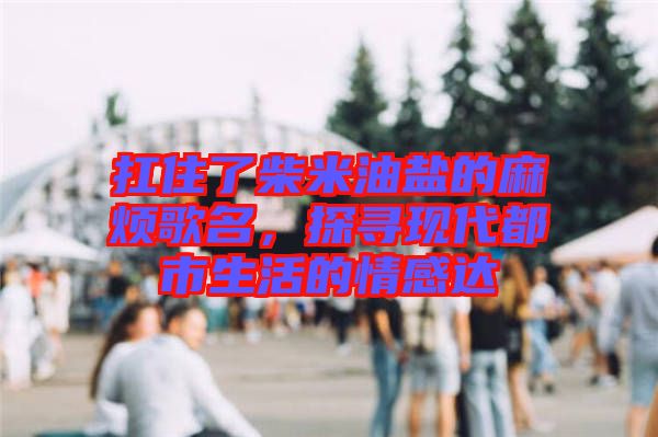 扛住了柴米油鹽的麻煩歌名，探尋現代都市生活的情感達