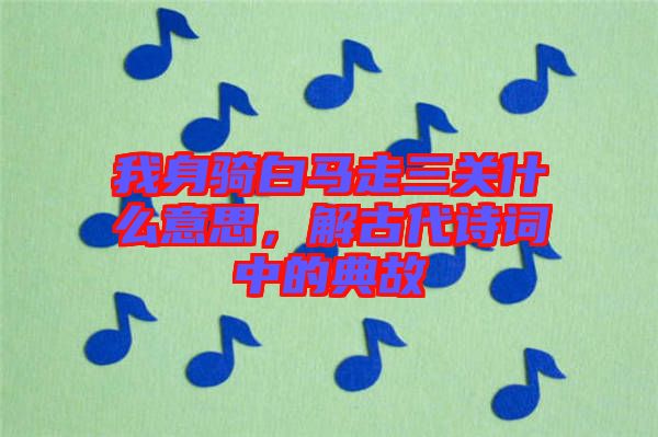 我身騎白馬走三關(guān)什么意思，解古代詩(shī)詞中的典故