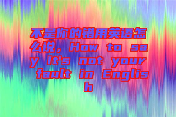 不是你的錯(cuò)用英語(yǔ)怎么說(shuō),How to say It's not your fault in English
