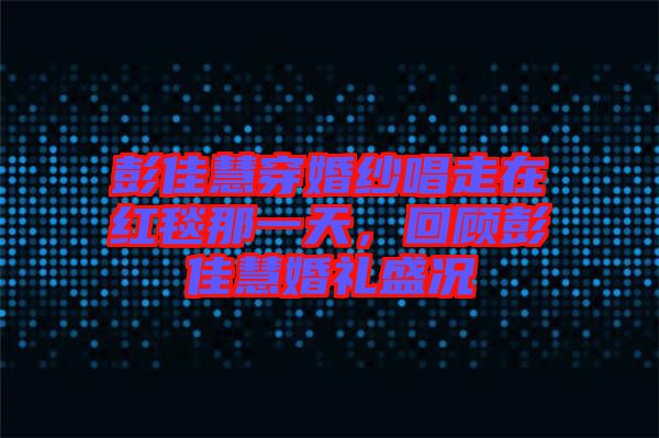 彭佳慧穿婚紗唱走在紅毯那一天，回顧彭佳慧婚禮盛況