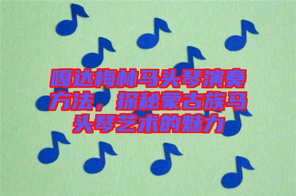嘎達(dá)梅林馬頭琴演奏方法,探秘蒙古族馬頭琴藝術(shù)的魅力