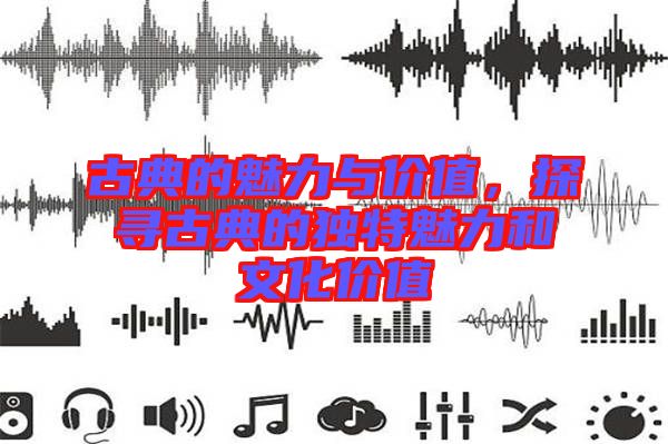古典的魅力與價值，探尋古典的獨特魅力和文化價值
