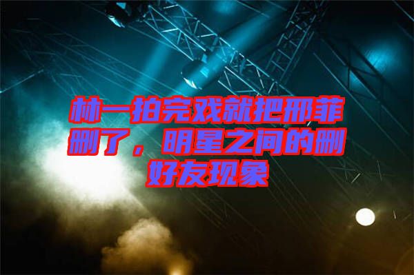 林一拍完戲就把邢菲刪了，明星之間的刪好友現象
