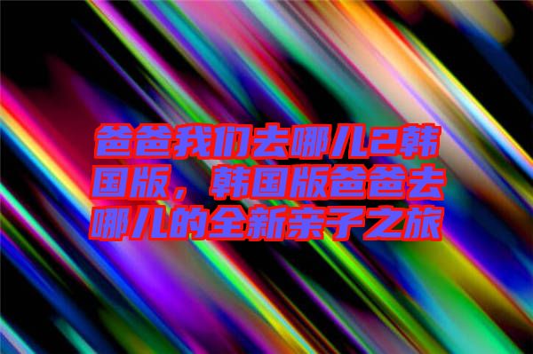 爸爸我們?nèi)ツ膬?韓國版,韓國版爸爸去哪兒的全新親子之旅