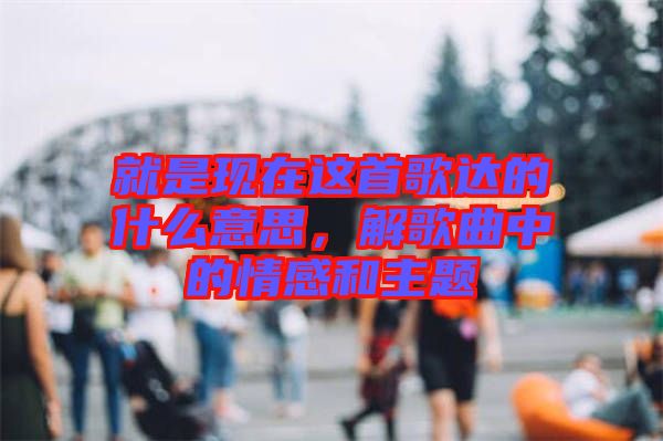 就是現(xiàn)在這首歌達(dá)的什么意思，解歌曲中的情感和主題