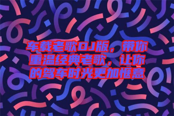 車載老歌DJ版,帶你重溫經典老歌,讓你的駕車時光更加愜意