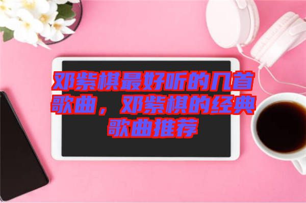 鄧紫棋最好聽的幾首歌曲,鄧紫棋的經典歌曲推薦