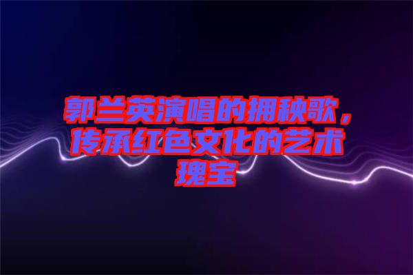 郭蘭英演唱的擁秧歌，傳承紅色文化的藝術(shù)瑰寶