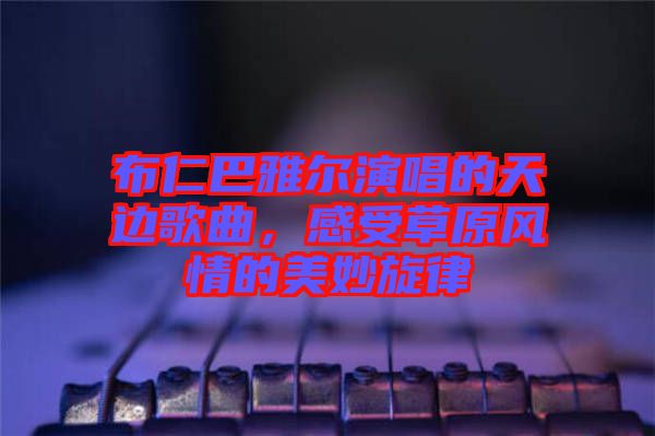 布仁巴雅爾演唱的天邊歌曲,感受草原風(fēng)情的美妙旋律
