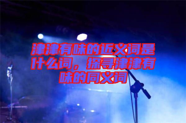 津津有味的近義詞是什么詞，探尋津津有味的同義詞