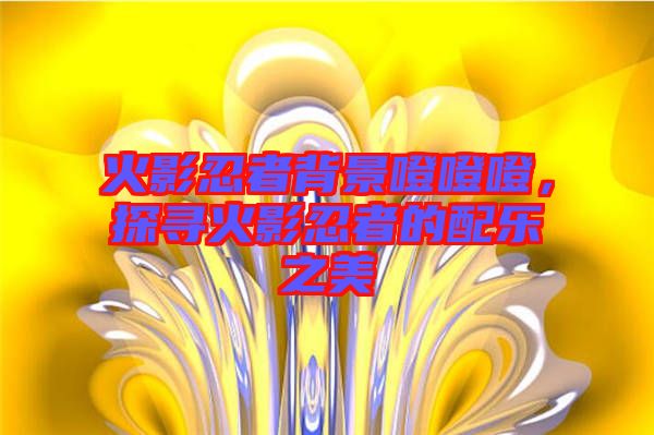 火影忍者背景噔噔噔,探尋火影忍者的配樂(lè)之美