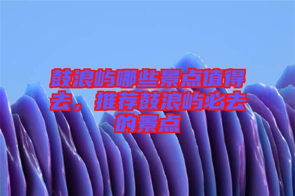 鼓浪嶼哪些景點值得去，推薦鼓浪嶼必去的景點