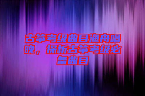 古箏考級(jí)曲目漁舟唱晚,探析古箏考級(jí)必備曲目