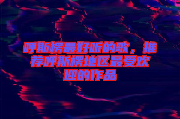 呼斯楞最好聽(tīng)的歌，推薦呼斯楞地區(qū)最受歡迎的作品