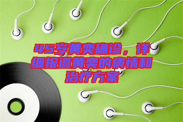 45歲黃奕確診，詳細報道黃奕的病情和治療方案