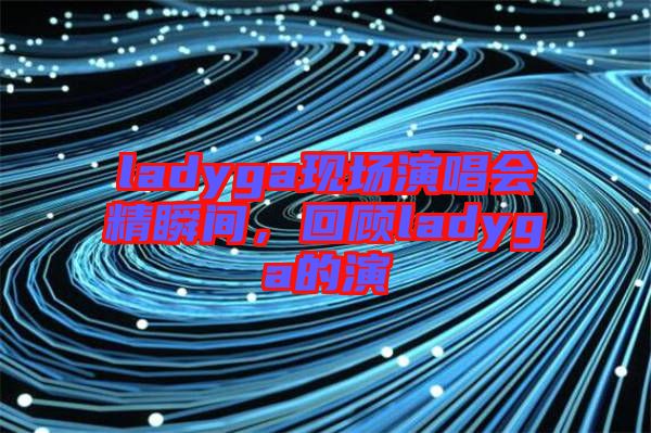 ladyga現(xiàn)場(chǎng)演唱會(huì)精瞬間,回顧ladyga的演