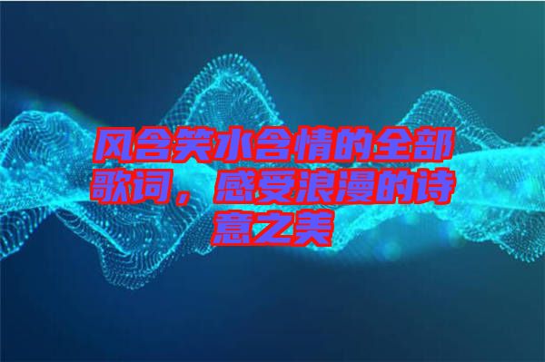 風(fēng)含笑水含情的全部歌詞，感受浪漫的詩(shī)意之美