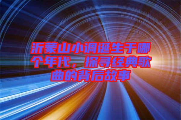 沂蒙山小調誕生于哪個年代,探尋經典歌曲的背后故事