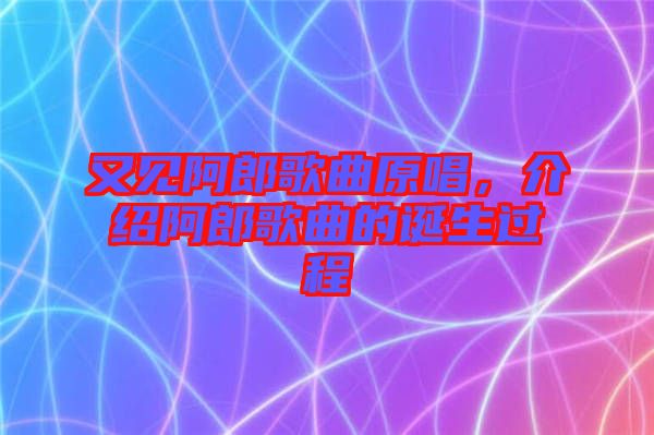 又見阿郎歌曲原唱,介紹阿郎歌曲的誕生過程