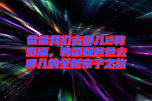 爸爸我們去哪兒2韓國版,韓國版爸爸去哪兒的全新親子之旅