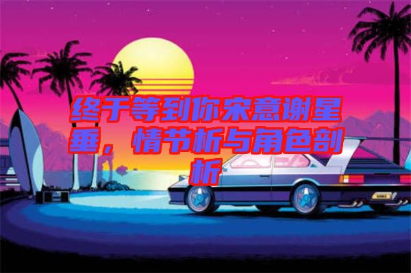 終于等到你宋意謝星垂，情節析與角色剖析
