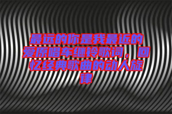 最遠(yuǎn)的你是我最近的愛原唱車?yán)^鈴歌詞,回憶經(jīng)典歌曲的動(dòng)人旋律