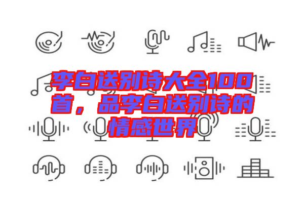 李白送別詩大全100首，品李白送別詩的情感世界