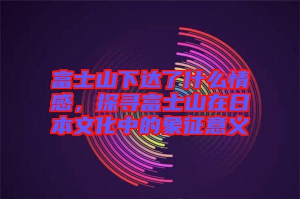 富士山下達了什么情感,探尋富士山在日本文化中的象征意義