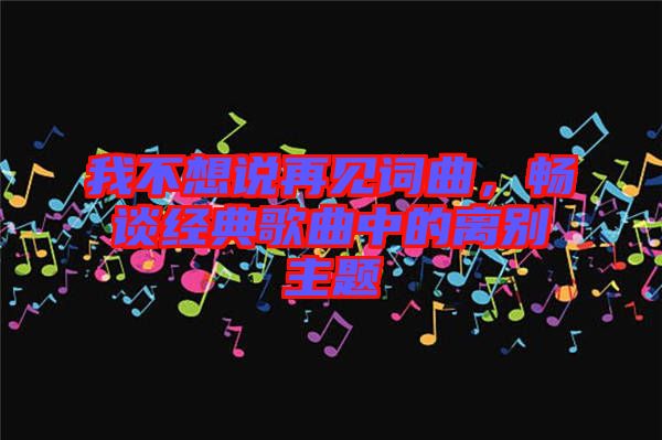 我不想說再見詞曲，暢談經(jīng)典歌曲中的離別主題
