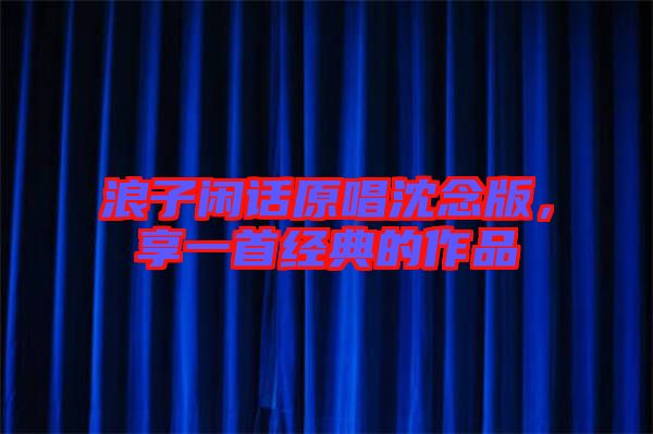 浪子閑話原唱沈念版,享一首經(jīng)典的作品