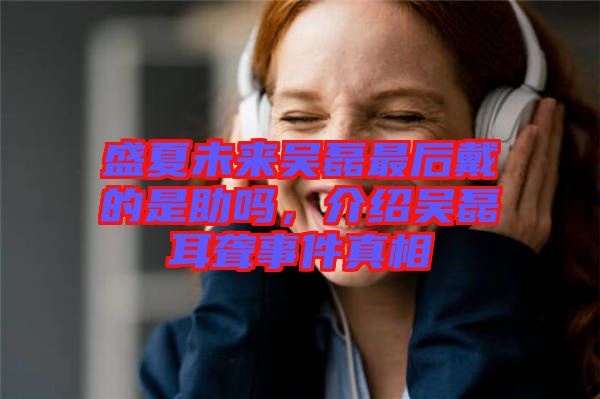 盛夏未來(lái)吳磊最后戴的是助嗎,介紹吳磊耳聾事件真相