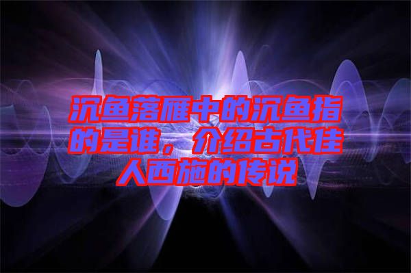 沉魚落雁中的沉魚指的是誰，介紹古代佳人西施的傳說