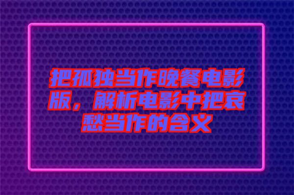 把孤獨當(dāng)作晚餐電影版,解析電影中把哀愁當(dāng)作的含義