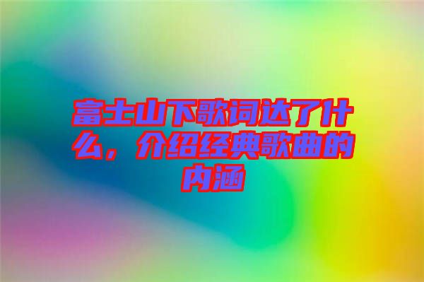 富士山下歌詞達了什么,介紹經(jīng)典歌曲的內(nèi)涵