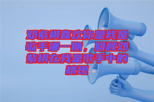 鄧紫棋喜歡你是我是歌手哪一期，回顧鄧紫棋在我是歌手中的精現